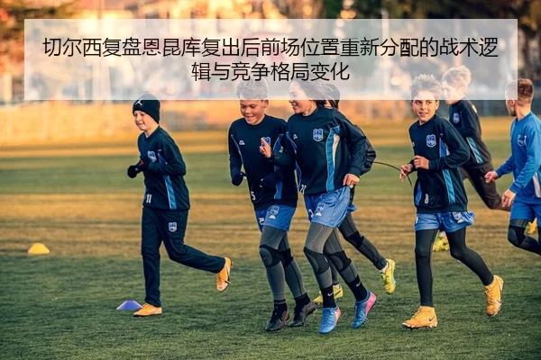 切尔西复盘恩昆库复出后前场位置重新分配的战术逻辑与竞争格局变化
