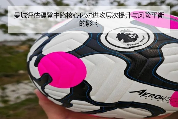 曼城评估福登中路核心化对进攻层次提升与风险平衡的影响
