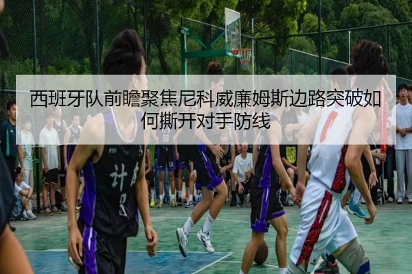 西班牙队前瞻聚焦尼科威廉姆斯边路突破如何撕开对手防线