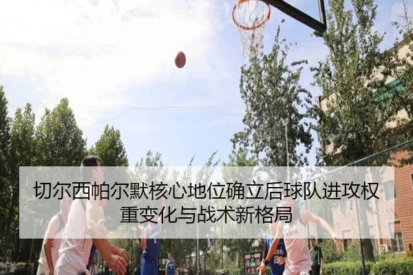 切尔西帕尔默核心地位确立后球队进攻权重变化与战术新格局